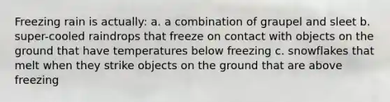 Freezing rain is actually: a. a combination of graupel and sleet b. super-cooled raindrops that freeze on contact with objects on the ground that have temperatures below freezing c. snowflakes that melt when they strike objects on the ground that are above freezing