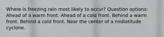 Where is freezing rain most likely to occur? Question options: Ahead of a warm front. Ahead of a cold front. Behind a warm front. Behind a cold front. Near the center of a midlatitude cyclone.