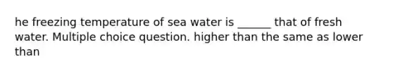 he freezing temperature of sea water is ______ that of fresh water. Multiple choice question. higher than the same as lower than