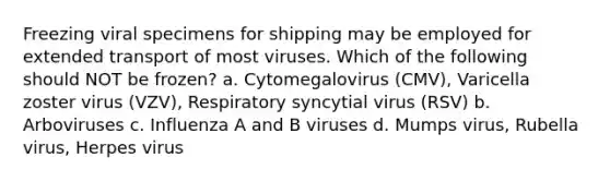 Freezing viral specimens for shipping may be employed for extended transport of most viruses. Which of the following should NOT be frozen? a. Cytomegalovirus (CMV), Varicella zoster virus (VZV), Respiratory syncytial virus (RSV) b. Arboviruses c. Influenza A and B viruses d. Mumps virus, Rubella virus, Herpes virus