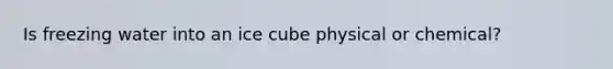 Is freezing water into an ice cube physical or chemical?