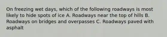 On freezing wet days, which of the following roadways is most likely to hide spots of ice A. Roadways near the top of hills B. Roadways on bridges and overpasses C. Roadways paved with asphalt