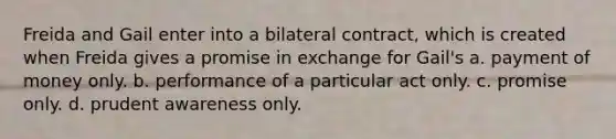 Freida and Gail enter into a bilateral contract, which is created when Freida gives a promise in exchange for Gail's a. payment of money only. b. performance of a particular act only. c. promise only. d. prudent awareness only.