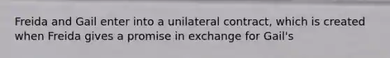 Freida and Gail enter into a unilateral contract, which is created when Freida gives a promise in exchange for Gail's