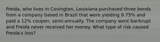 Freida, who lives in Covington, Louisiana purchased three bonds from a company based in Brazil that were yielding 9.75% and paid a 12% coupon, semi-annually. The company went bankrupt and Freida never received her money. What type of risk caused Freida's loss?