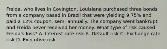 Freida, who lives in Covington, Louisiana purchased three bonds from a company based in Brazil that were yielding 9.75% and paid a 12% coupon, semi-annually. The company went bankrupt and Freida never received her money. What type of risk caused Freida's loss? A. Interest rate risk B. Default risk C. Exchange rate risk D. Executive risk