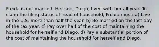 Freida is not married. Her son, Diego, lived with her all year. To claim the filing status of head of household, Freida must: a) Live in the U.S. more than half the year. b) Be married on the last day of the tax year. c) Pay over half of the cost of maintaining the household for herself and Diego. d) Pay a substantial portion of the cost of maintaining the household for herself and Diego.