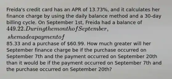 Freida's credit card has an APR of 13.73%, and it calculates her finance charge by using the daily balance method and a 30-day billing cycle. On September 1st, Freida had a balance of 449.22. During the month of September, she made a payment of85.33 and a purchase of 60.99. How much greater will her September finance charge be if the purchase occurred on September 7th and the payment occurred on September 20th than it would be if the payment occurred on September 7th and the purchase occurred on September 20th?