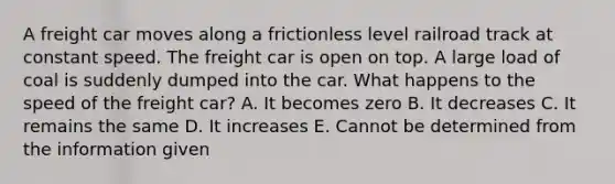 A freight car moves along a frictionless level railroad track at constant speed. The freight car is open on top. A large load of coal is suddenly dumped into the car. What happens to the speed of the freight car? A. It becomes zero B. It decreases C. It remains the same D. It increases E. Cannot be determined from the information given