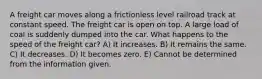 A freight car moves along a frictionless level railroad track at constant speed. The freight car is open on top. A large load of coal is suddenly dumped into the car. What happens to the speed of the freight car? A) It increases. B) It remains the same. C) It decreases. D) It becomes zero. E) Cannot be determined from the information given.