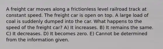 A freight car moves along a frictionless level railroad track at constant speed. The freight car is open on top. A large load of coal is suddenly dumped into the car. What happens to the speed of the freight car? A) It increases. B) It remains the same. C) It decreases. D) It becomes zero. E) Cannot be determined from the information given.