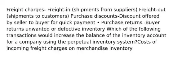 Freight charges- Freight-in (shipments from suppliers) Freight-out (shipments to customers) Purchase discounts-Discount offered by seller to buyer for quick payment • Purchase returns -Buyer returns unwanted or defective inventory Which of the following transactions would increase the balance of the inventory account for a company using the perpetual inventory system?Costs of incoming freight charges on merchandise inventory