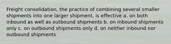 Freight consolidation, the practice of combining several smaller shipments into one larger shipment, is effective a. on both inbound as well as outbound shipments b. on inbound shipments only c. on outbound shipments only d. on neither inbound nor outbound shipments