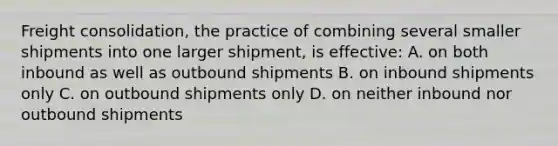 Freight consolidation, the practice of combining several smaller shipments into one larger shipment, is effective: A. on both inbound as well as outbound shipments B. on inbound shipments only C. on outbound shipments only D. on neither inbound nor outbound shipments