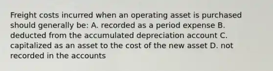 Freight costs incurred when an operating asset is purchased should generally be: A. recorded as a period expense B. deducted from the accumulated depreciation account C. capitalized as an asset to the cost of the new asset D. not recorded in the accounts