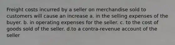 Freight costs incurred by a seller on merchandise sold to customers will cause an increase a. in the selling expenses of the buyer. b. in operating expenses for the seller. c. to the cost of goods sold of the seller. d.to a contra-revenue account of the seller