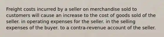 Freight costs incurred by a seller on merchandise sold to customers will cause an increase to the cost of goods sold of the seller. in operating expenses for the seller. in the selling expenses of the buyer. to a contra-revenue account of the seller.