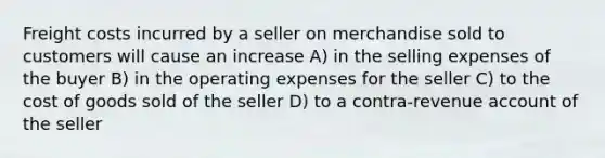 Freight costs incurred by a seller on merchandise sold to customers will cause an increase A) in the selling expenses of the buyer B) in the operating expenses for the seller C) to the cost of goods sold of the seller D) to a contra-revenue account of the seller