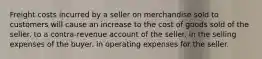 Freight costs incurred by a seller on merchandise sold to customers will cause an increase to the cost of goods sold of the seller. to a contra-revenue account of the seller. in the selling expenses of the buyer. in operating expenses for the seller.