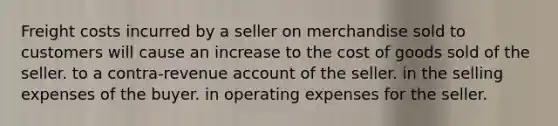 Freight costs incurred by a seller on merchandise sold to customers will cause an increase to the cost of goods sold of the seller. to a contra-revenue account of the seller. in the selling expenses of the buyer. in operating expenses for the seller.