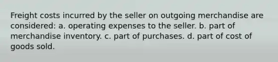 Freight costs incurred by the seller on outgoing merchandise are considered: a. operating expenses to the seller. b. part of merchandise inventory. c. part of purchases. d. part of cost of goods sold.