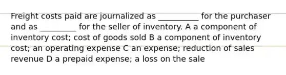 Freight costs paid are journalized as __________ for the purchaser and as _________ for the seller of inventory. A a component of inventory cost; cost of goods sold B a component of inventory cost; an operating expense C an expense; reduction of sales revenue D a prepaid expense; a loss on the sale