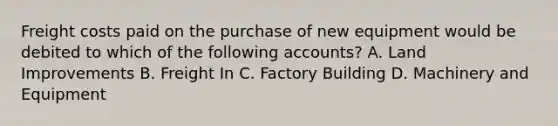 Freight costs paid on the purchase of new equipment would be debited to which of the following accounts? A. Land Improvements B. Freight In C. Factory Building D. Machinery and Equipment