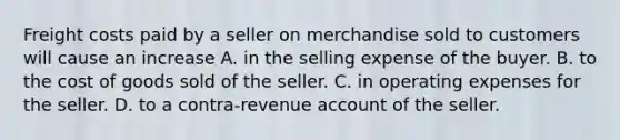 Freight costs paid by a seller on merchandise sold to customers will cause an increase A. in the selling expense of the buyer. B. to the cost of goods sold of the seller. C. in operating expenses for the seller. D. to a contra-revenue account of the seller.