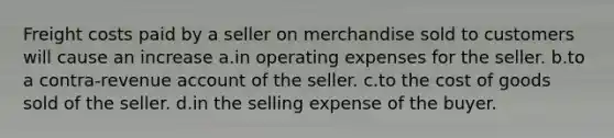 Freight costs paid by a seller on merchandise sold to customers will cause an increase a.in operating expenses for the seller. b.to a contra-revenue account of the seller. c.to the cost of goods sold of the seller. d.in the selling expense of the buyer.