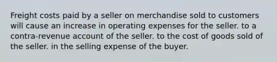 Freight costs paid by a seller on merchandise sold to customers will cause an increase in operating expenses for the seller. to a contra-revenue account of the seller. to the cost of goods sold of the seller. in the selling expense of the buyer.