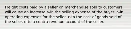 Freight costs paid by a seller on merchandise sold to customers will cause an increase a-in the selling expense of the buyer. b-in operating expenses for the seller. c-to the cost of goods sold of the seller. d-to a contra-revenue account of the seller.