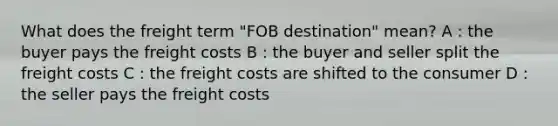 What does the freight term "FOB destination" mean? A : the buyer pays the freight costs B : the buyer and seller split the freight costs C : the freight costs are shifted to the consumer D : the seller pays the freight costs