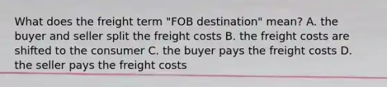 What does the freight term "FOB destination" mean? A. the buyer and seller split the freight costs B. the freight costs are shifted to the consumer C. the buyer pays the freight costs D. the seller pays the freight costs