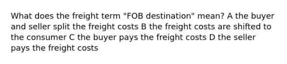 What does the freight term "FOB destination" mean? A the buyer and seller split the freight costs B the freight costs are shifted to the consumer C the buyer pays the freight costs D the seller pays the freight costs