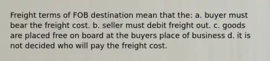 Freight terms of FOB destination mean that the: a. buyer must bear the freight cost. b. seller must debit freight out. c. goods are placed free on board at the buyers place of business d. it is not decided who will pay the freight cost.