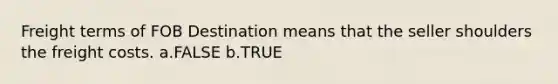 Freight terms of FOB Destination means that the seller shoulders the freight costs. a.FALSE b.TRUE