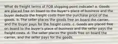 What do freight terms of FOB shipping point indicate? a. Goods are placed free on board to the buyer's place of business and the buyer deducts the freight costs from the purchase price of the goods. b. The seller places the goods free on board the carrier, and the buyer pays for the freight costs. c. Goods are placed free on board to the buyer's place of business and the seller pays the freight costs. d. The seller places the goods free on board the carrier, and the seller pays for the goods.