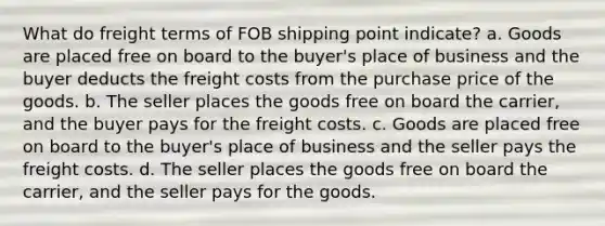 What do freight terms of FOB shipping point indicate? a. Goods are placed free on board to the buyer's place of business and the buyer deducts the freight costs from the purchase price of the goods. b. The seller places the goods free on board the carrier, and the buyer pays for the freight costs. c. Goods are placed free on board to the buyer's place of business and the seller pays the freight costs. d. The seller places the goods free on board the carrier, and the seller pays for the goods.