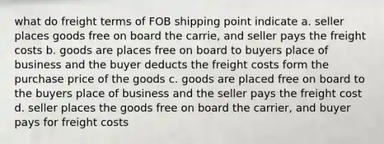 what do freight terms of FOB shipping point indicate a. seller places goods free on board the carrie, and seller pays the freight costs b. goods are places free on board to buyers place of business and the buyer deducts the freight costs form the purchase price of the goods c. goods are placed free on board to the buyers place of business and the seller pays the freight cost d. seller places the goods free on board the carrier, and buyer pays for freight costs