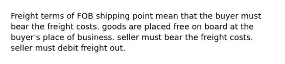 Freight terms of FOB shipping point mean that the buyer must bear the freight costs. goods are placed free on board at the buyer's place of business. seller must bear the freight costs. seller must debit freight out.