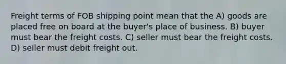 Freight terms of FOB shipping point mean that the A) goods are placed free on board at the buyer's place of business. B) buyer must bear the freight costs. C) seller must bear the freight costs. D) seller must debit freight out.