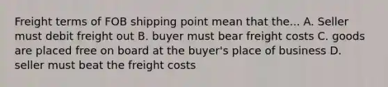 Freight terms of FOB shipping point mean that the... A. Seller must debit freight out B. buyer must bear freight costs C. goods are placed free on board at the buyer's place of business D. seller must beat the freight costs