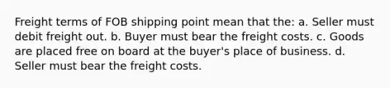 Freight terms of FOB shipping point mean that the: a. Seller must debit freight out. b. Buyer must bear the freight costs. c. Goods are placed free on board at the buyer's place of business. d. Seller must bear the freight costs.