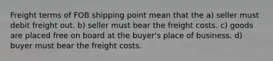 Freight terms of FOB shipping point mean that the a) seller must debit freight out. b) seller must bear the freight costs. c) goods are placed free on board at the buyer's place of business. d) buyer must bear the freight costs.