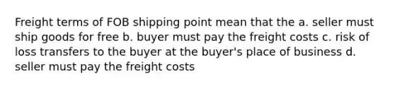 Freight terms of FOB shipping point mean that the a. seller must ship goods for free b. buyer must pay the freight costs c. risk of loss transfers to the buyer at the buyer's place of business d. seller must pay the freight costs