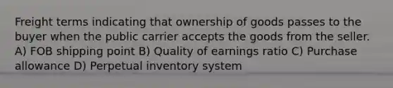 Freight terms indicating that ownership of goods passes to the buyer when the public carrier accepts the goods from the seller. A) FOB shipping point B) Quality of earnings ratio C) Purchase allowance D) Perpetual inventory system