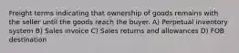 Freight terms indicating that ownership of goods remains with the seller until the goods reach the buyer. A) Perpetual inventory system B) Sales invoice C) Sales returns and allowances D) FOB destination