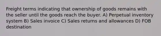 Freight terms indicating that ownership of goods remains with the seller until the goods reach the buyer. A) Perpetual inventory system B) Sales invoice C) Sales returns and allowances D) FOB destination