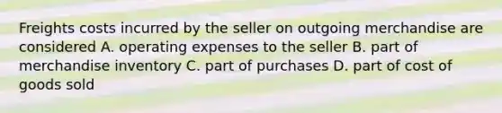 Freights costs incurred by the seller on outgoing merchandise are considered A. operating expenses to the seller B. part of merchandise inventory C. part of purchases D. part of cost of goods sold