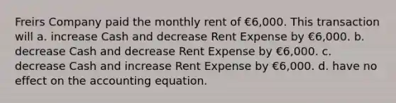 Freirs Company paid the monthly rent of €6,000. This transaction will a. increase Cash and decrease Rent Expense by €6,000. b. decrease Cash and decrease Rent Expense by €6,000. c. decrease Cash and increase Rent Expense by €6,000. d. have no effect on the accounting equation.